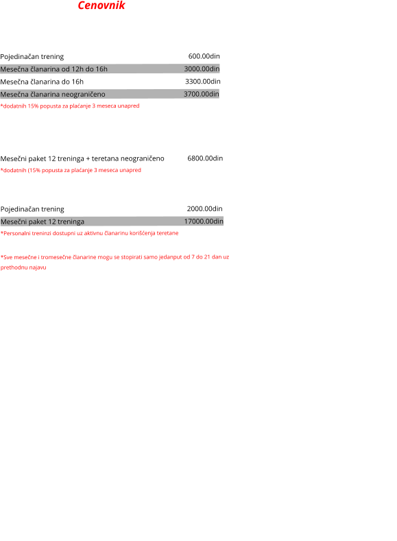 Cenovnik  SAMOSTALNO U TERETANI Pojedinačan trening                                                                      600.00din Mesečna članarina od 12h do 16h                                           3000.00din    Mesečna članarina do 16h                                                         3300.00din   Mesečna članarina neograničeno                                            3700.00din    *dodatnih 15% popusta za plaćanje 3 meseca unapred   VOĐENI TRENINZI Mesečni paket 12 treninga + teretana neograničeno             6800.00din *dodatnih (15% popusta za plaćanje 3 meseca unapred  Personalni treninzi Pojedinačan trening                                                                     2000.00din Mesečni paket 12 treninga                                                        17000.00din    *Personalni treninzi dostupni uz aktivnu članarinu korišćenja teretane  *Sve mesečne i tromesečne članarine mogu se stopirati samo jedanput od 7 do 21 dan uz prethodnu najavu